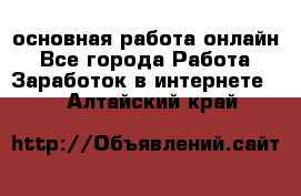 основная работа онлайн - Все города Работа » Заработок в интернете   . Алтайский край